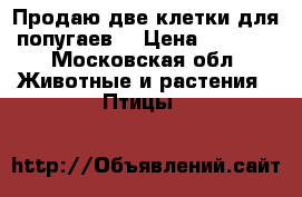 Продаю две клетки для попугаев. › Цена ­ 2 000 - Московская обл. Животные и растения » Птицы   